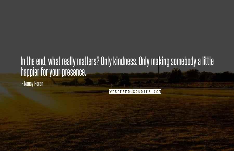 Nancy Horan Quotes: In the end, what really matters? Only kindness. Only making somebody a little happier for your presence.