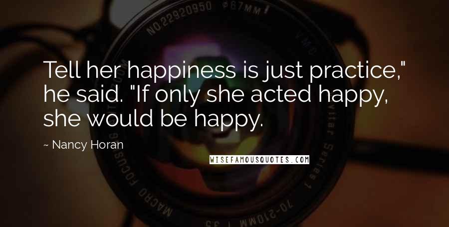 Nancy Horan Quotes: Tell her happiness is just practice," he said. "If only she acted happy, she would be happy.