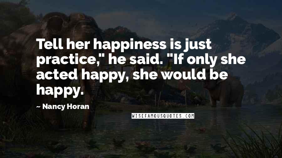 Nancy Horan Quotes: Tell her happiness is just practice," he said. "If only she acted happy, she would be happy.