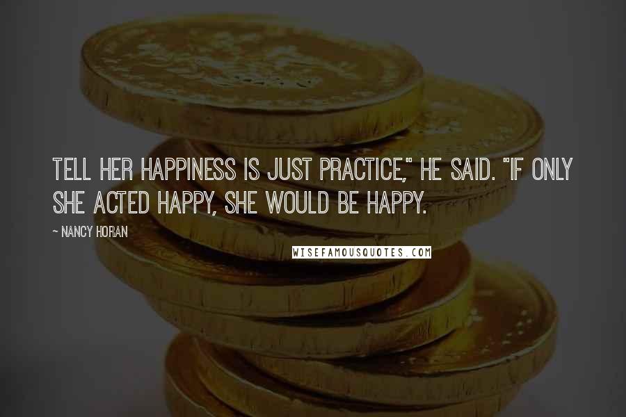 Nancy Horan Quotes: Tell her happiness is just practice," he said. "If only she acted happy, she would be happy.