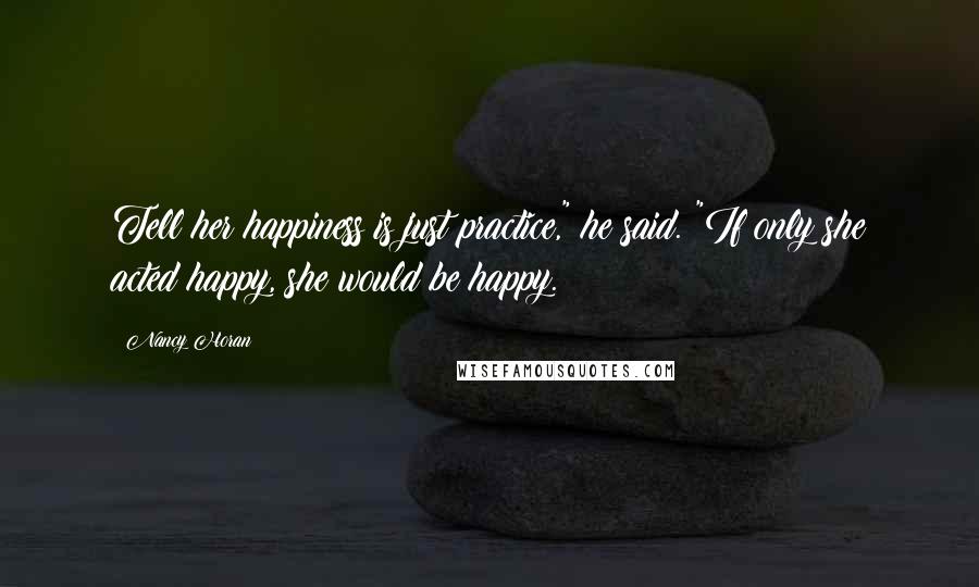 Nancy Horan Quotes: Tell her happiness is just practice," he said. "If only she acted happy, she would be happy.