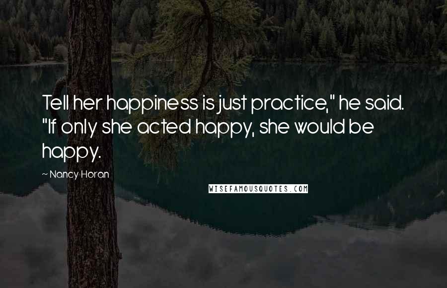 Nancy Horan Quotes: Tell her happiness is just practice," he said. "If only she acted happy, she would be happy.