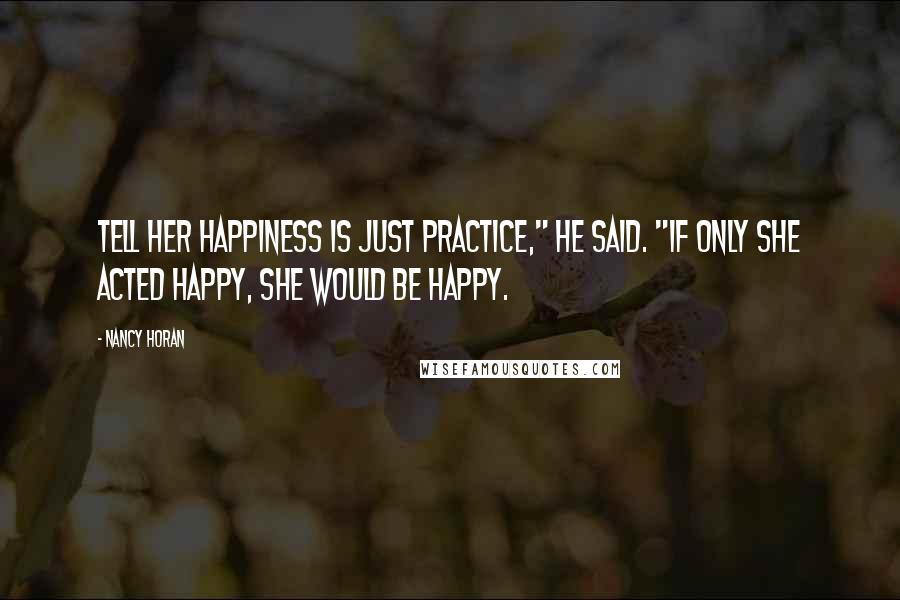 Nancy Horan Quotes: Tell her happiness is just practice," he said. "If only she acted happy, she would be happy.