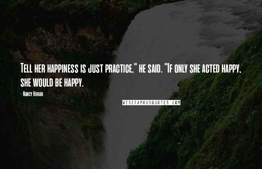 Nancy Horan Quotes: Tell her happiness is just practice," he said. "If only she acted happy, she would be happy.