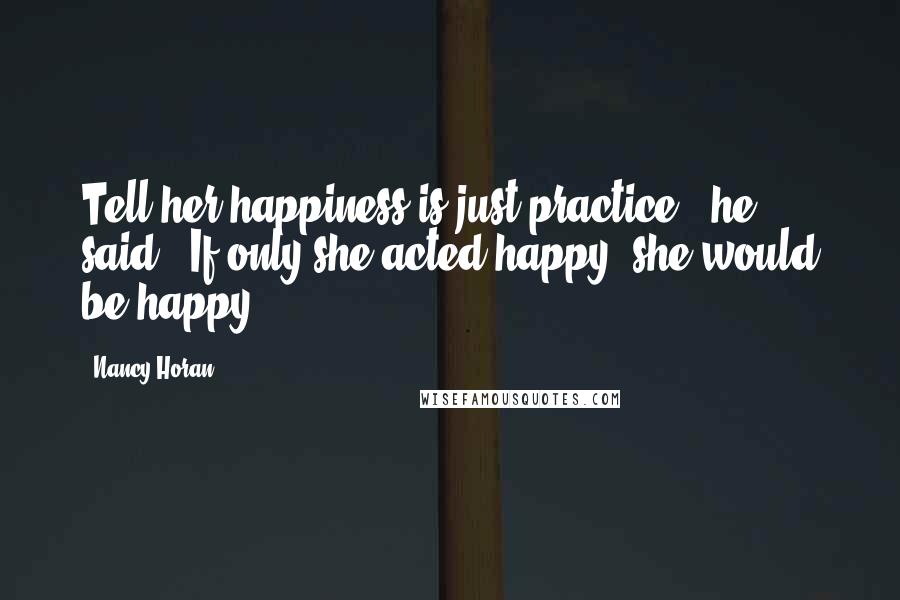 Nancy Horan Quotes: Tell her happiness is just practice," he said. "If only she acted happy, she would be happy.