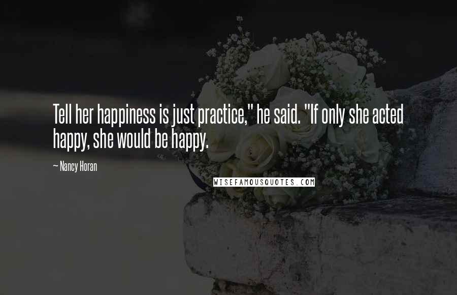 Nancy Horan Quotes: Tell her happiness is just practice," he said. "If only she acted happy, she would be happy.