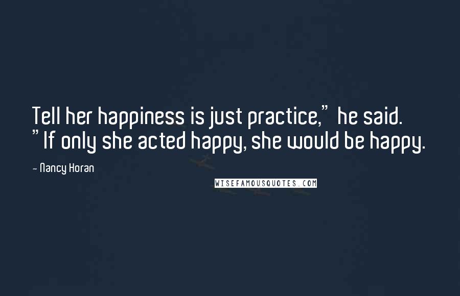 Nancy Horan Quotes: Tell her happiness is just practice," he said. "If only she acted happy, she would be happy.