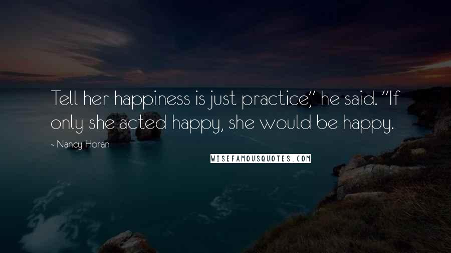 Nancy Horan Quotes: Tell her happiness is just practice," he said. "If only she acted happy, she would be happy.