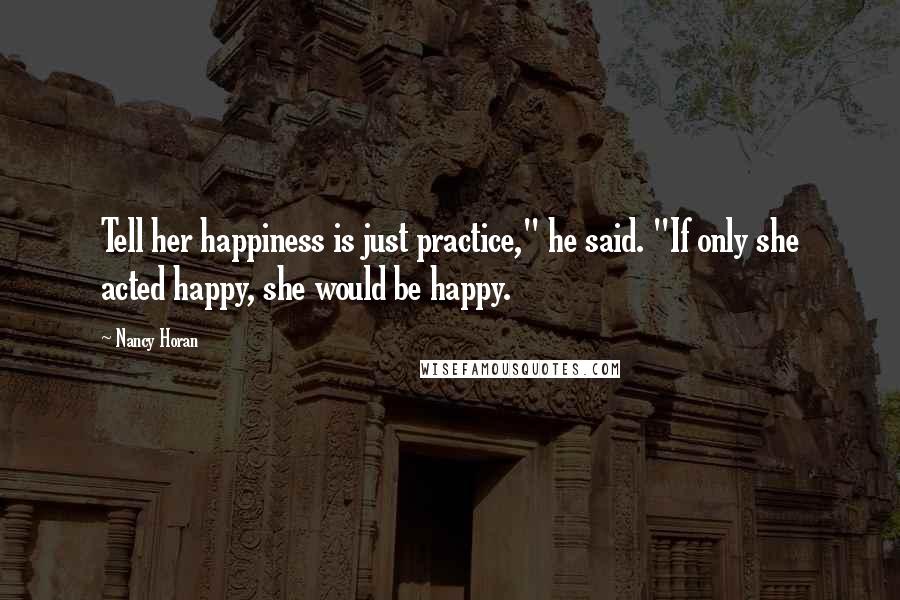 Nancy Horan Quotes: Tell her happiness is just practice," he said. "If only she acted happy, she would be happy.