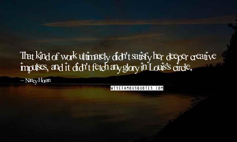 Nancy Horan Quotes: That kind of work ultimately didn't satisfy her deeper creative impulses, and it didn't fetch any glory in Louis's circle.