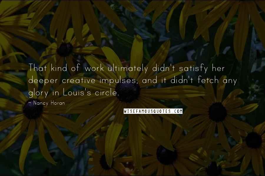 Nancy Horan Quotes: That kind of work ultimately didn't satisfy her deeper creative impulses, and it didn't fetch any glory in Louis's circle.