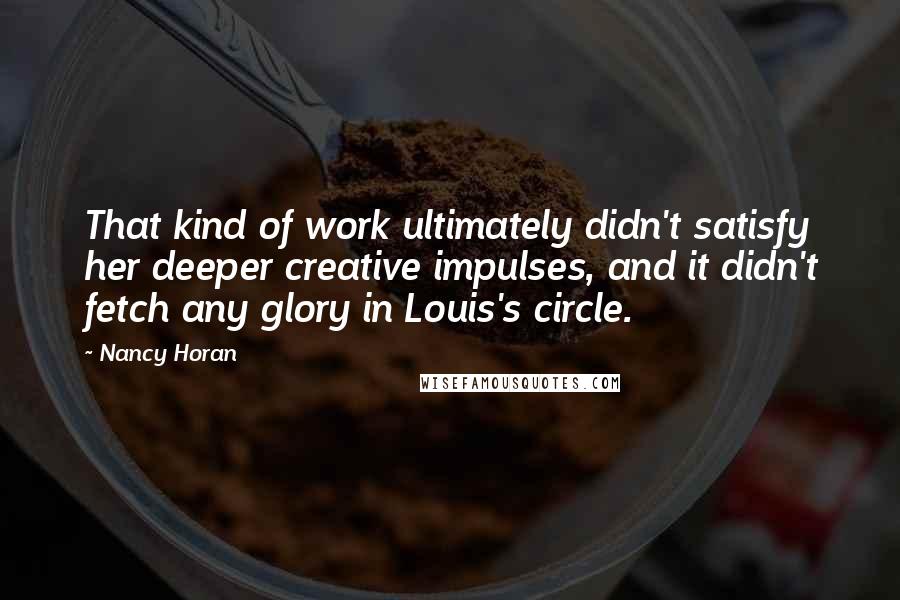 Nancy Horan Quotes: That kind of work ultimately didn't satisfy her deeper creative impulses, and it didn't fetch any glory in Louis's circle.