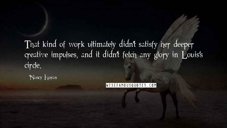 Nancy Horan Quotes: That kind of work ultimately didn't satisfy her deeper creative impulses, and it didn't fetch any glory in Louis's circle.