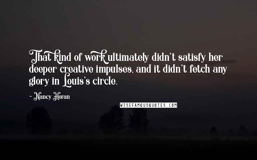 Nancy Horan Quotes: That kind of work ultimately didn't satisfy her deeper creative impulses, and it didn't fetch any glory in Louis's circle.