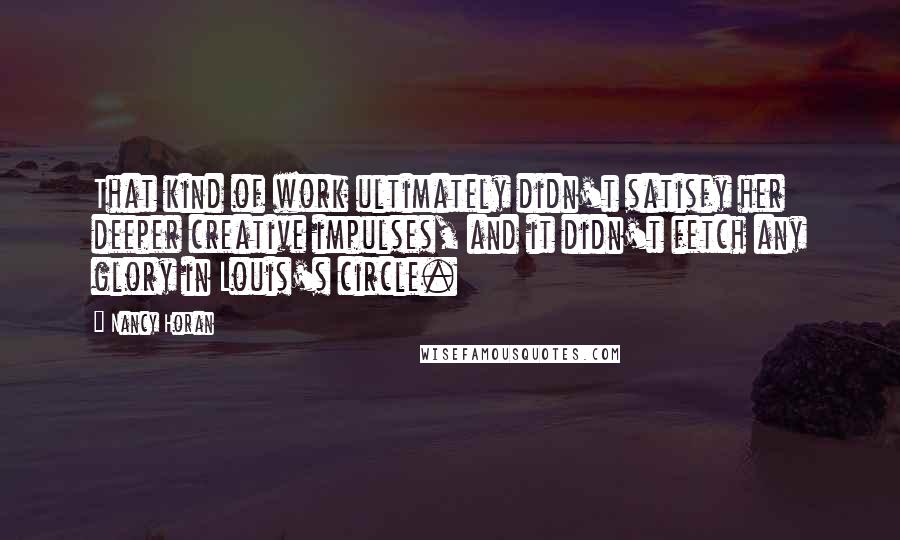 Nancy Horan Quotes: That kind of work ultimately didn't satisfy her deeper creative impulses, and it didn't fetch any glory in Louis's circle.