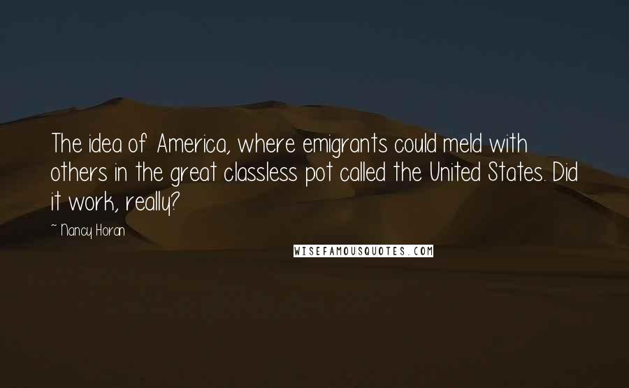 Nancy Horan Quotes: The idea of America, where emigrants could meld with others in the great classless pot called the United States. Did it work, really?