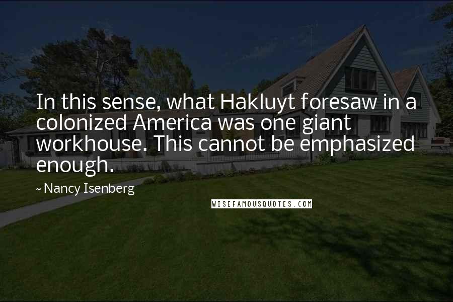 Nancy Isenberg Quotes: In this sense, what Hakluyt foresaw in a colonized America was one giant workhouse. This cannot be emphasized enough.