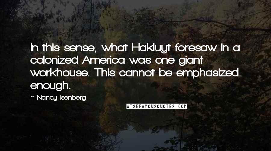 Nancy Isenberg Quotes: In this sense, what Hakluyt foresaw in a colonized America was one giant workhouse. This cannot be emphasized enough.