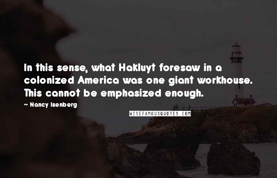Nancy Isenberg Quotes: In this sense, what Hakluyt foresaw in a colonized America was one giant workhouse. This cannot be emphasized enough.