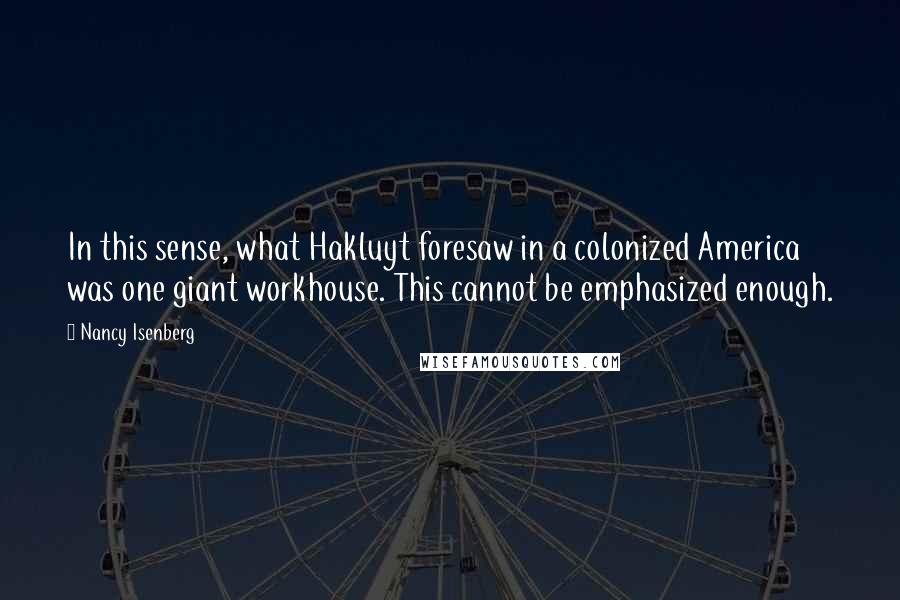 Nancy Isenberg Quotes: In this sense, what Hakluyt foresaw in a colonized America was one giant workhouse. This cannot be emphasized enough.