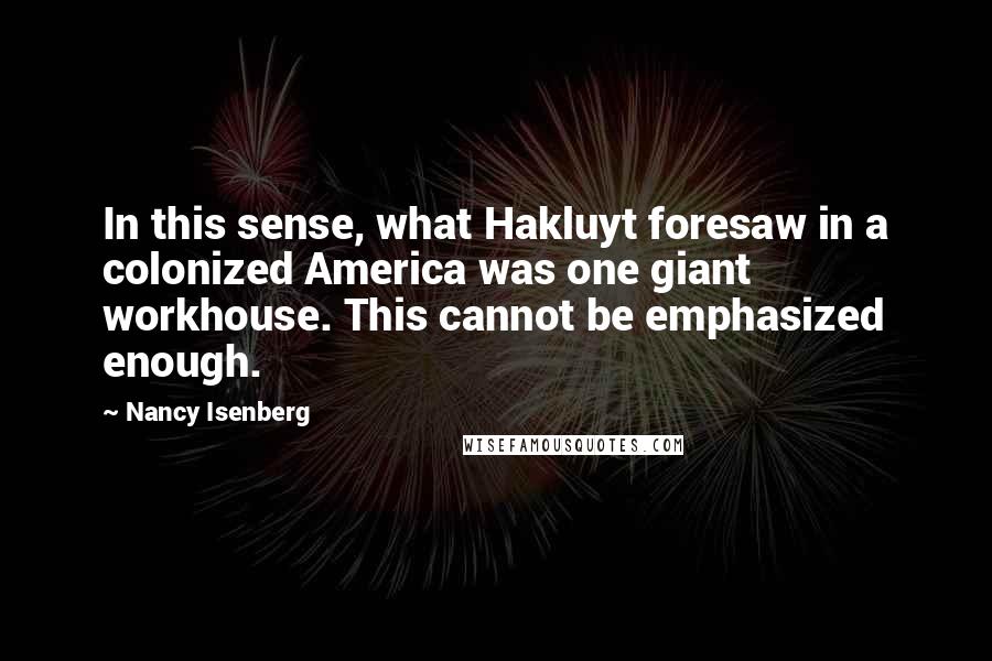Nancy Isenberg Quotes: In this sense, what Hakluyt foresaw in a colonized America was one giant workhouse. This cannot be emphasized enough.