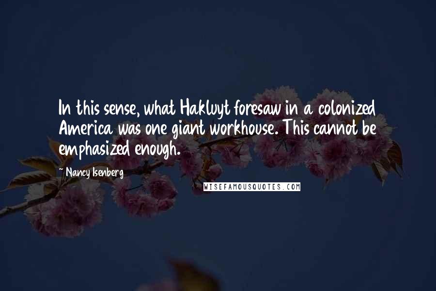Nancy Isenberg Quotes: In this sense, what Hakluyt foresaw in a colonized America was one giant workhouse. This cannot be emphasized enough.