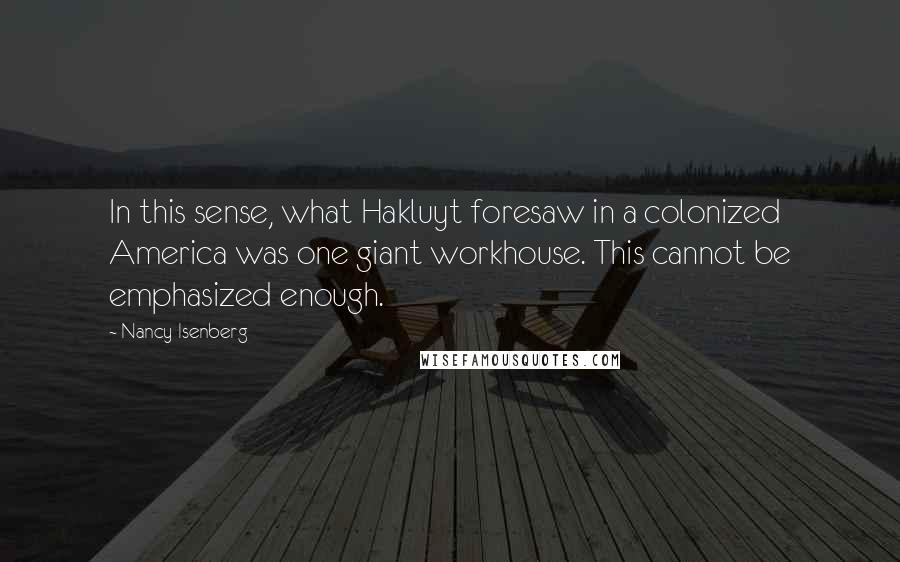 Nancy Isenberg Quotes: In this sense, what Hakluyt foresaw in a colonized America was one giant workhouse. This cannot be emphasized enough.