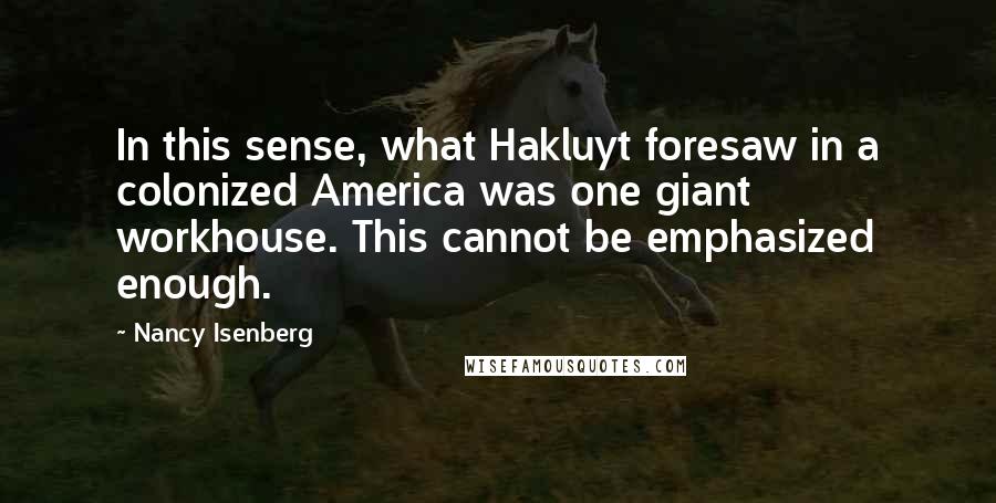 Nancy Isenberg Quotes: In this sense, what Hakluyt foresaw in a colonized America was one giant workhouse. This cannot be emphasized enough.