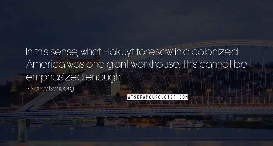 Nancy Isenberg Quotes: In this sense, what Hakluyt foresaw in a colonized America was one giant workhouse. This cannot be emphasized enough.