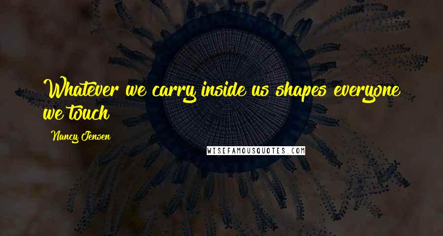 Nancy Jensen Quotes: Whatever we carry inside us shapes everyone we touch