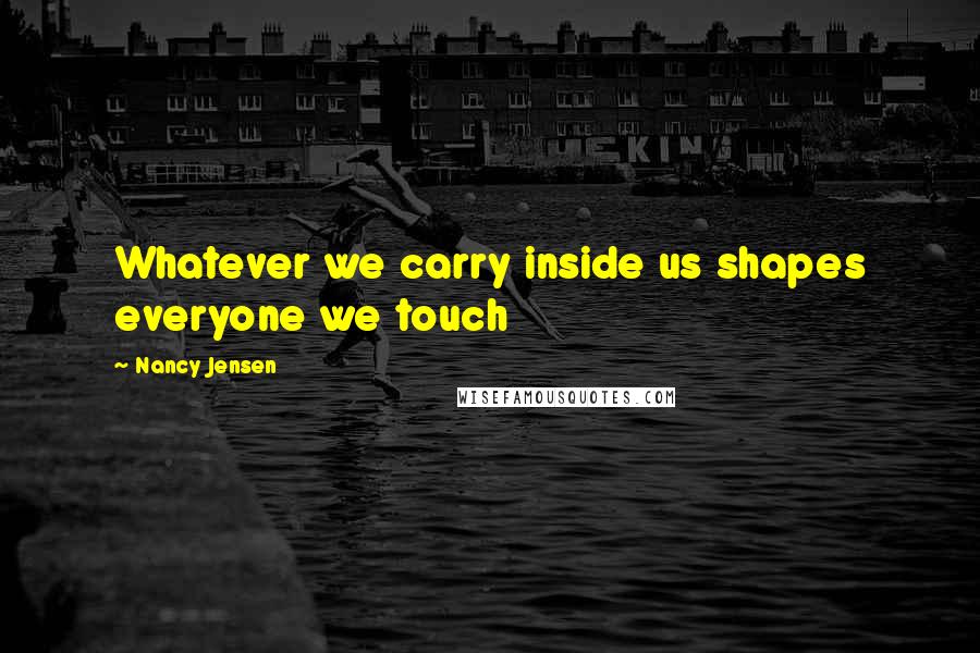 Nancy Jensen Quotes: Whatever we carry inside us shapes everyone we touch