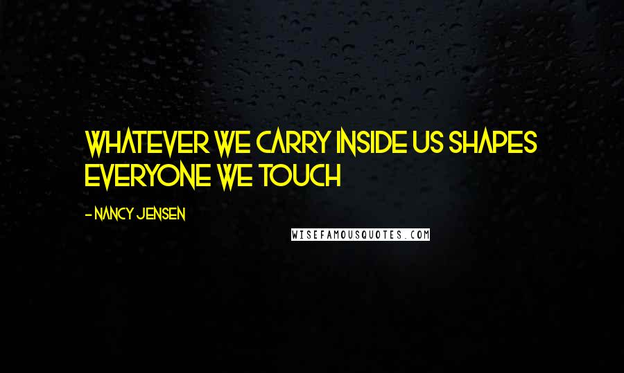 Nancy Jensen Quotes: Whatever we carry inside us shapes everyone we touch