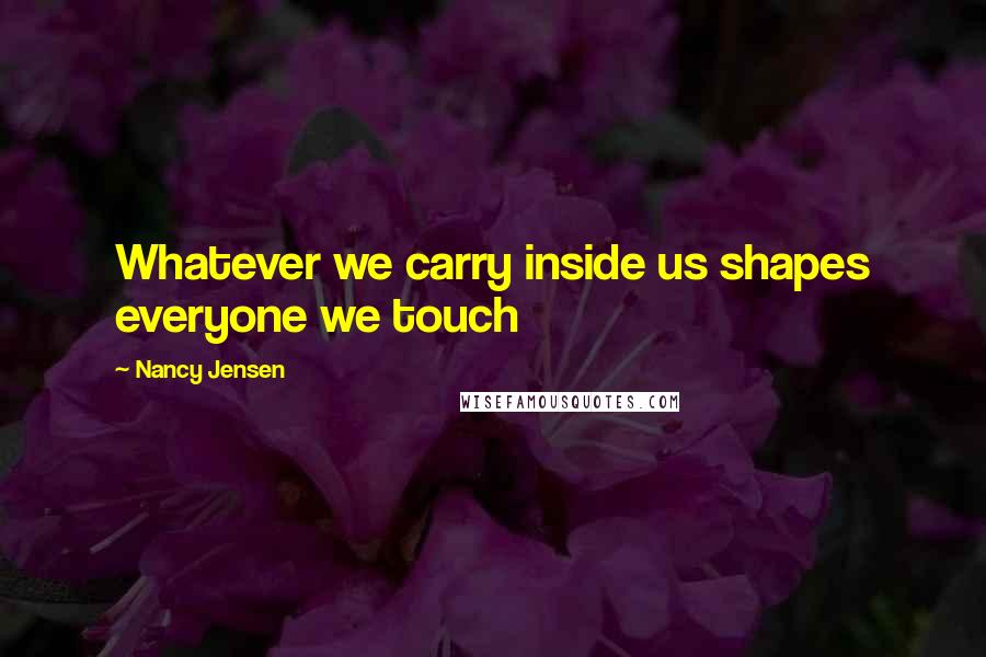 Nancy Jensen Quotes: Whatever we carry inside us shapes everyone we touch