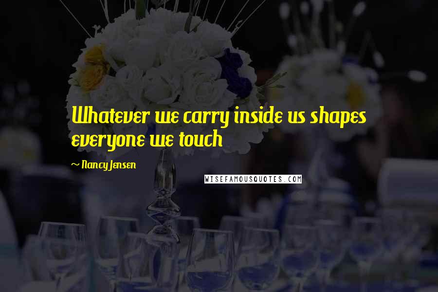 Nancy Jensen Quotes: Whatever we carry inside us shapes everyone we touch
