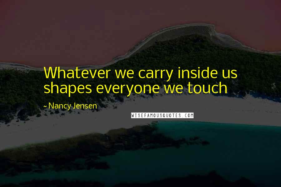 Nancy Jensen Quotes: Whatever we carry inside us shapes everyone we touch