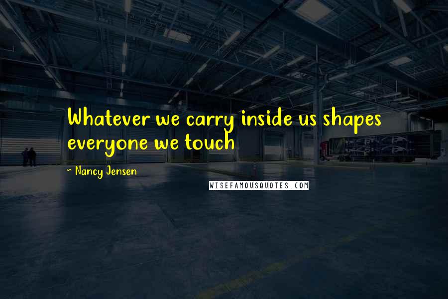 Nancy Jensen Quotes: Whatever we carry inside us shapes everyone we touch