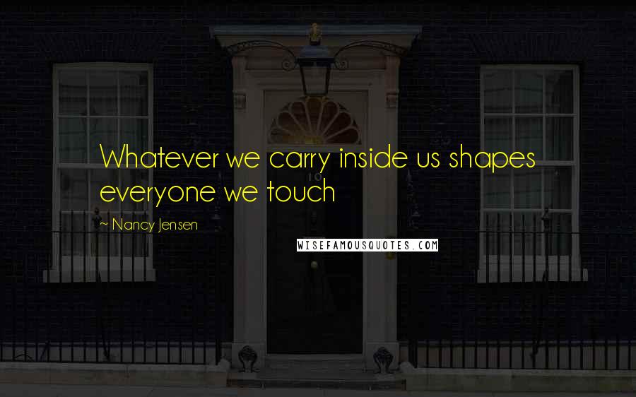 Nancy Jensen Quotes: Whatever we carry inside us shapes everyone we touch