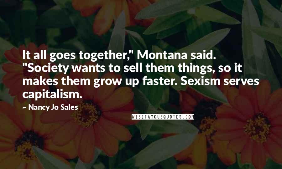 Nancy Jo Sales Quotes: It all goes together," Montana said. "Society wants to sell them things, so it makes them grow up faster. Sexism serves capitalism.
