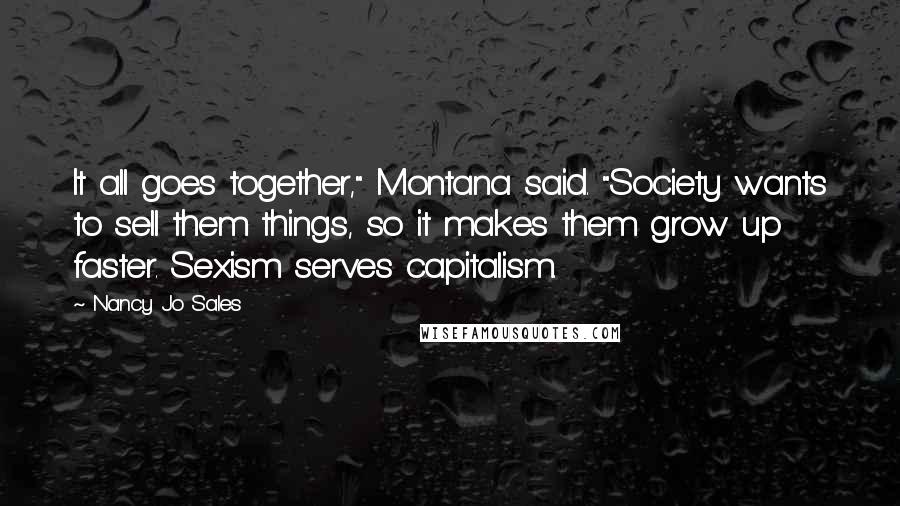 Nancy Jo Sales Quotes: It all goes together," Montana said. "Society wants to sell them things, so it makes them grow up faster. Sexism serves capitalism.