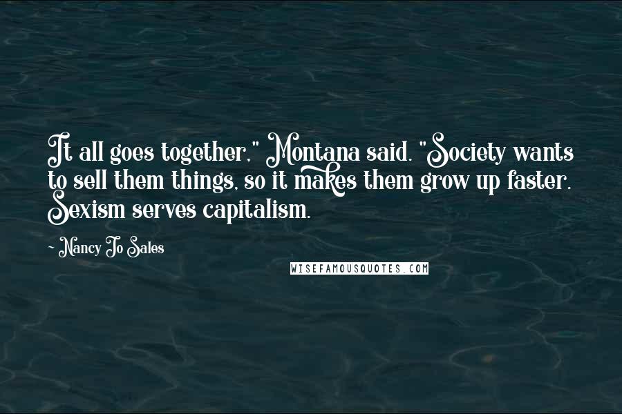 Nancy Jo Sales Quotes: It all goes together," Montana said. "Society wants to sell them things, so it makes them grow up faster. Sexism serves capitalism.