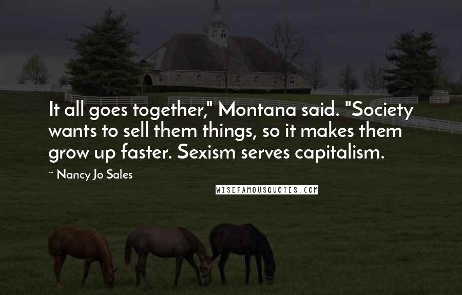Nancy Jo Sales Quotes: It all goes together," Montana said. "Society wants to sell them things, so it makes them grow up faster. Sexism serves capitalism.