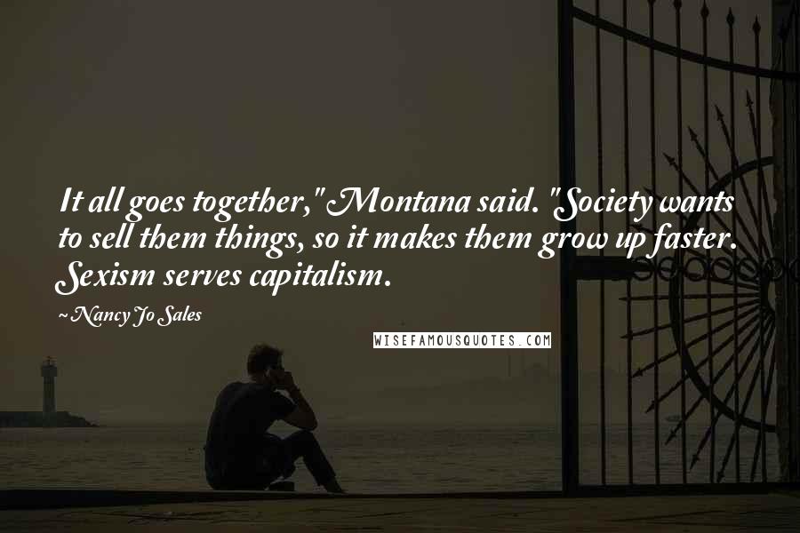 Nancy Jo Sales Quotes: It all goes together," Montana said. "Society wants to sell them things, so it makes them grow up faster. Sexism serves capitalism.