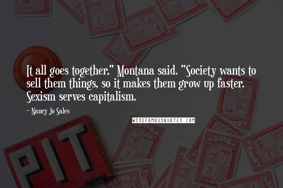 Nancy Jo Sales Quotes: It all goes together," Montana said. "Society wants to sell them things, so it makes them grow up faster. Sexism serves capitalism.