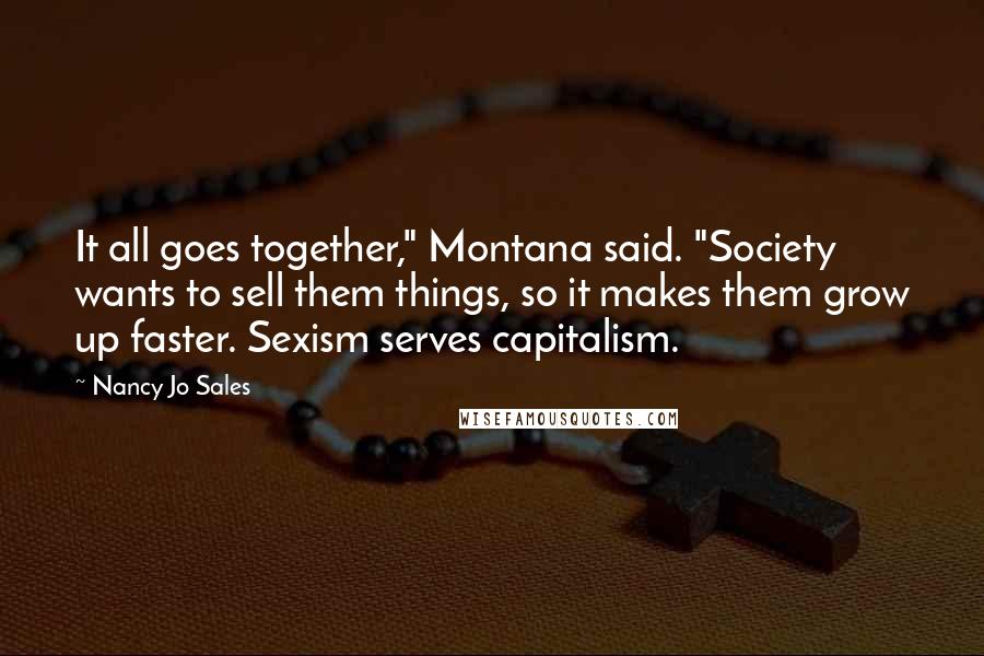 Nancy Jo Sales Quotes: It all goes together," Montana said. "Society wants to sell them things, so it makes them grow up faster. Sexism serves capitalism.