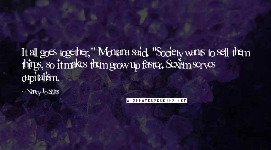 Nancy Jo Sales Quotes: It all goes together," Montana said. "Society wants to sell them things, so it makes them grow up faster. Sexism serves capitalism.