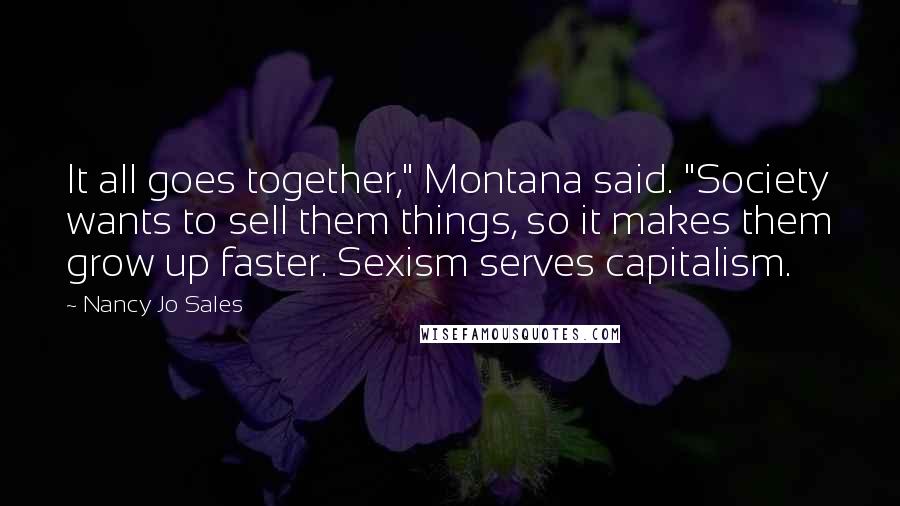 Nancy Jo Sales Quotes: It all goes together," Montana said. "Society wants to sell them things, so it makes them grow up faster. Sexism serves capitalism.
