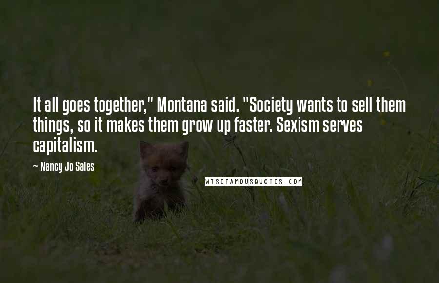 Nancy Jo Sales Quotes: It all goes together," Montana said. "Society wants to sell them things, so it makes them grow up faster. Sexism serves capitalism.