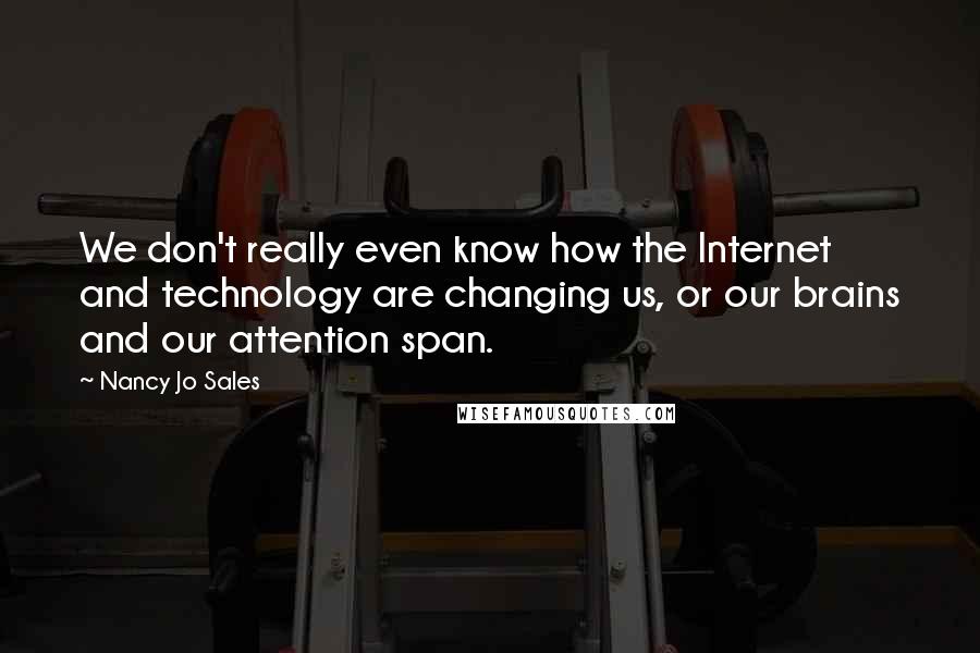 Nancy Jo Sales Quotes: We don't really even know how the Internet and technology are changing us, or our brains and our attention span.