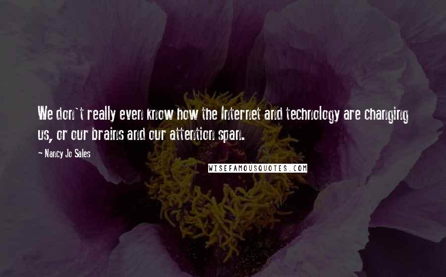 Nancy Jo Sales Quotes: We don't really even know how the Internet and technology are changing us, or our brains and our attention span.