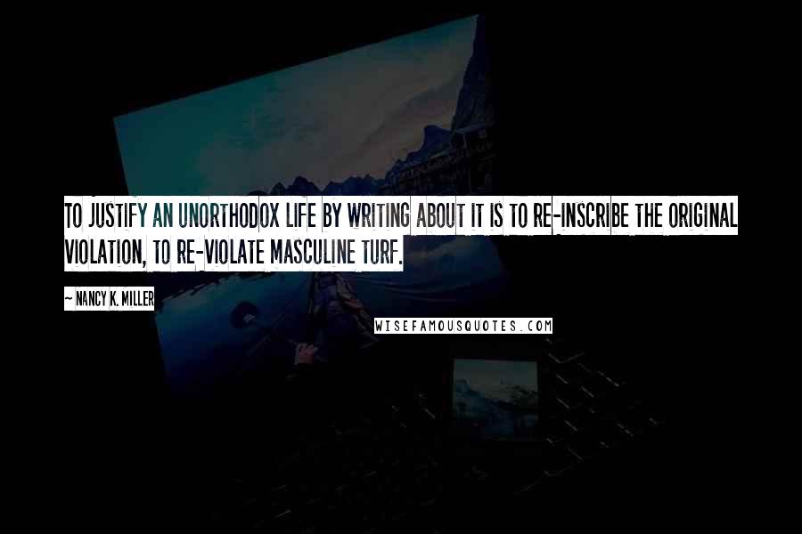 Nancy K. Miller Quotes: To justify an unorthodox life by writing about it is to re-inscribe the original violation, to re-violate masculine turf.